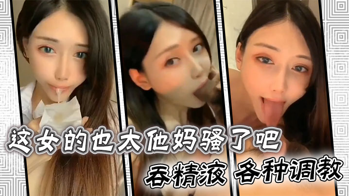 这女的也太他妈骚了吧 ，吞精液 各种调教